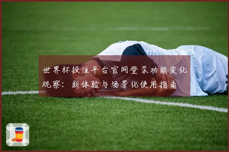 世界杯投注平台官网登录功能变化观察：新体验与场景化使用指南