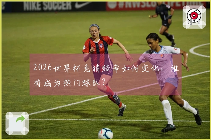2026世界杯竞猜赔率如何变化,谁将成为热门球队?